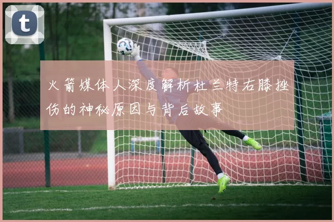 火箭媒体人深度解析杜兰特右膝挫伤的神秘原因与背后故事