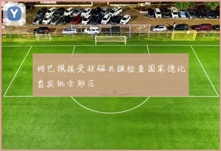 姆巴佩接受核磁共振检查国家德比首发机会渺茫