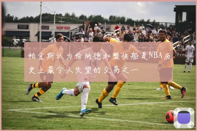帕金斯认为伦纳德加盟快船是NBA历史上最令人失望的交易之一