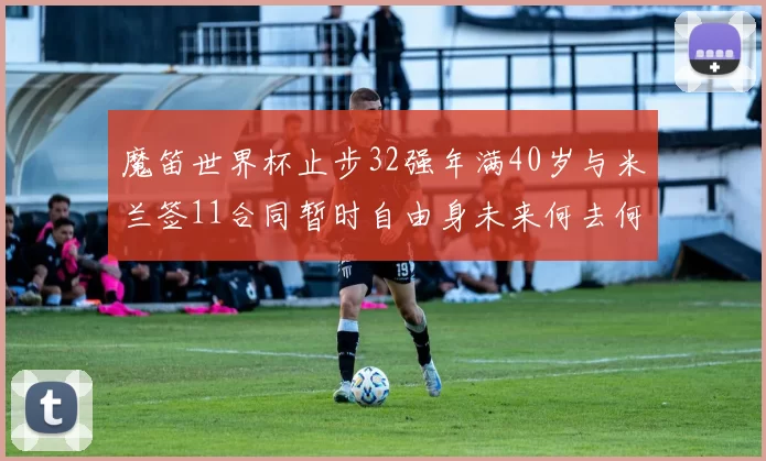 魔笛世界杯止步32强年满40岁与米兰签11合同暂时自由身未来何去何从