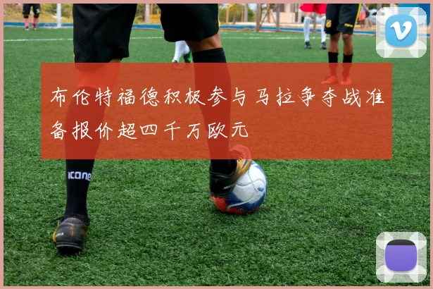 布伦特福德积极参与马拉争夺战准备报价超四千万欧元