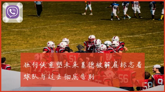 独行侠重塑未来基德被解雇标志着球队与过去彻底告别