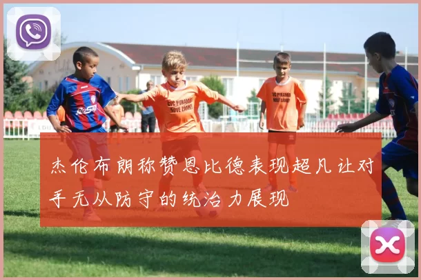 杰伦布朗称赞恩比德表现超凡让对手无从防守的统治力展现