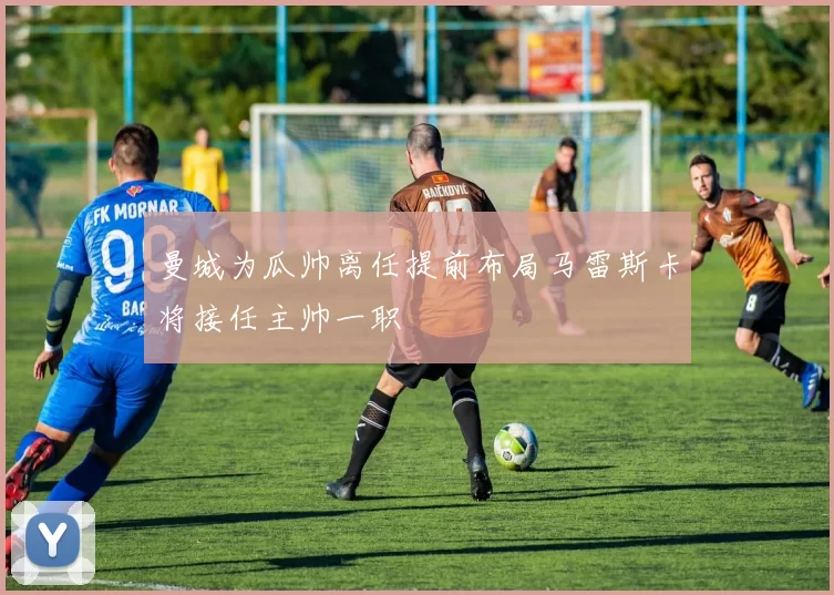 曼城为瓜帅离任提前布局马雷斯卡将接任主帅一职