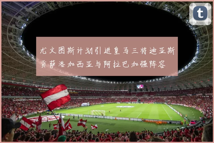 尤文图斯计划引进皇马三将迪亚斯贡萨洛加西亚与阿拉巴加强阵容