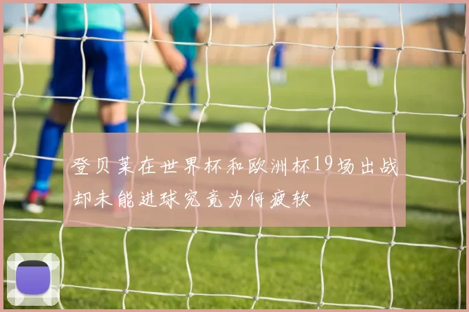 登贝莱在世界杯和欧洲杯19场出战却未能进球究竟为何疲软