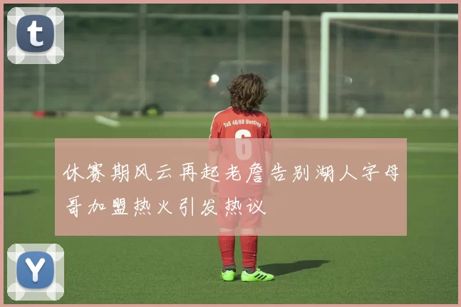 休赛期风云再起老詹告别湖人字母哥加盟热火引发热议
