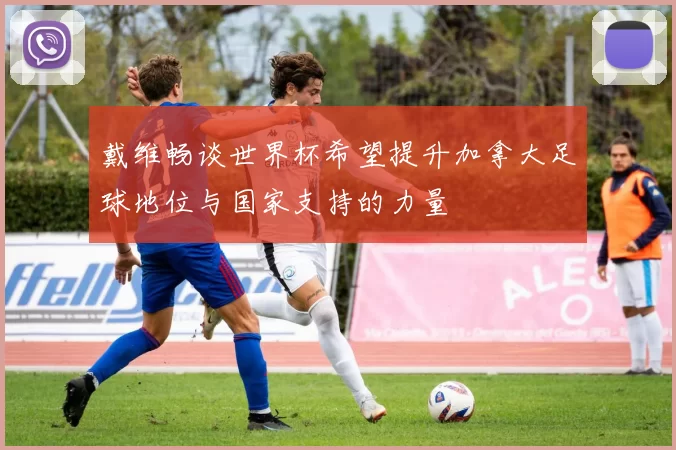 戴维畅谈世界杯希望提升加拿大足球地位与国家支持的力量