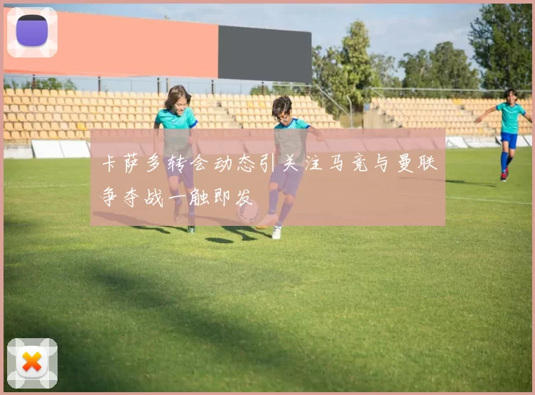 卡萨多转会动态引关注马竞与曼联争夺战一触即发
