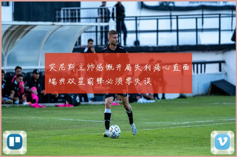 突尼斯主帅感慨开局失利痛心直面瑞典双星前锋必须零失误