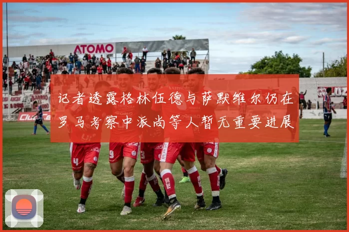 记者透露格林伍德与萨默维尔仍在罗马考察中派尚等人暂无重要进展消息