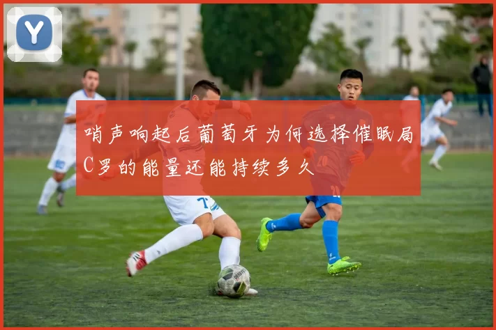 哨声响起后葡萄牙为何选择催眠局C罗的能量还能持续多久