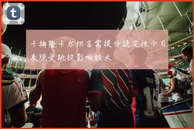 卡梅隆卡尔坦言需提升稳定性今日表现受跳投影响较大