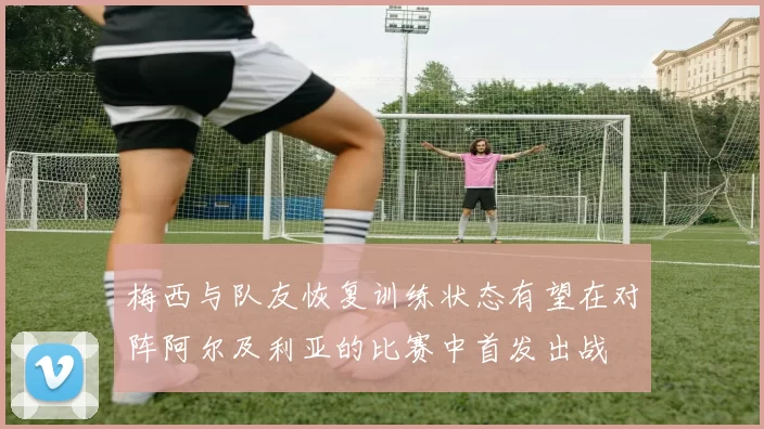 梅西与队友恢复训练状态有望在对阵阿尔及利亚的比赛中首发出战