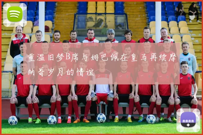 重温旧梦B席与姆巴佩在皇马再续摩纳哥岁月的情谊