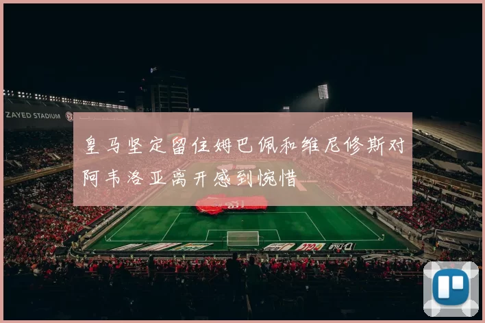 皇马坚定留住姆巴佩和维尼修斯对阿韦洛亚离开感到惋惜